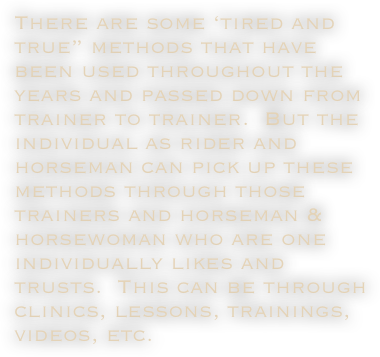 There are some ‘tired and true” methods that have been used throughout the years and passed down from trainer to trainer.  But the individual as rider and horseman can pick up these methods through those trainers and horseman & horsewoman who are one individually likes and trusts.  This can be through clinics, lessons, trainings, videos, etc.
