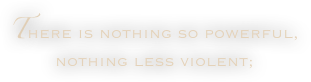 There is nothing so powerful, nothing less violent;
