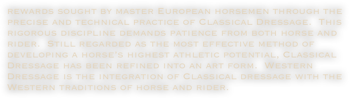 rewards sought by master European horsemen through the precise and technical practice of Classical Dressage.  This rigorous discipline demands patience from both horse and rider.  Still regarded as the most effective method of developing a horse’s highest athletic potential, Classical Dressage has been refined into an art form.  Western Dressage is the integration of Classical dressage with the Western traditions of horse and rider. 

    




     



